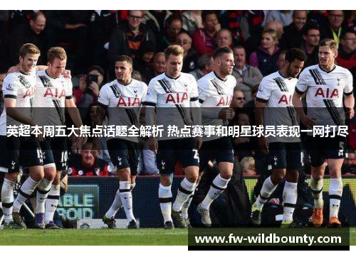 英超本周五大焦点话题全解析 热点赛事和明星球员表现一网打尽