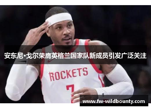 安东尼·戈尔荣膺英格兰国家队新成员引发广泛关注 安东尼·戈尔荣膺英格兰国家队新成员引发广泛关注