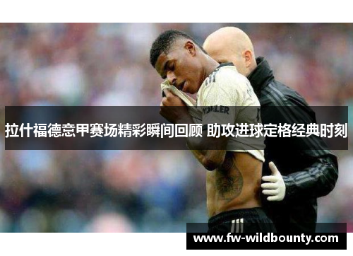 拉什福德意甲赛场精彩瞬间回顾 助攻进球定格经典时刻