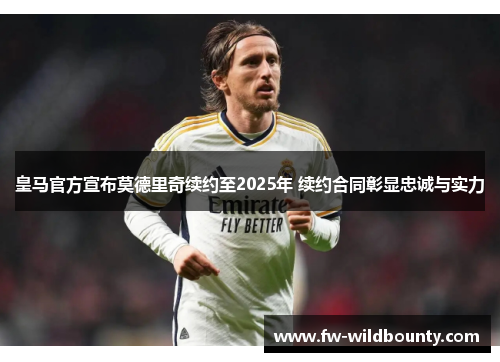 皇马官方宣布莫德里奇续约至2025年 续约合同彰显忠诚与实力