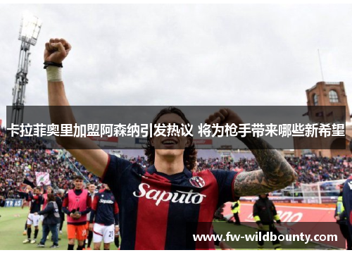 卡拉菲奥里加盟阿森纳引发热议 将为枪手带来哪些新希望 卡拉菲奥里加盟阿森纳引发热议 将为枪手带来哪些新希望