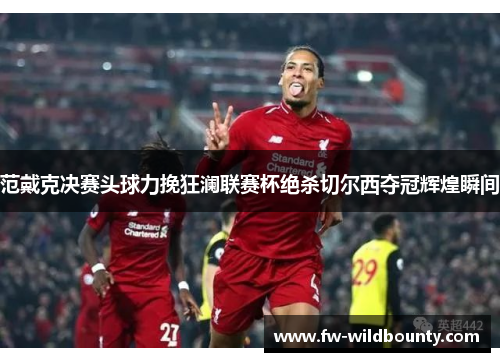 范戴克决赛头球力挽狂澜联赛杯绝杀切尔西夺冠辉煌瞬间