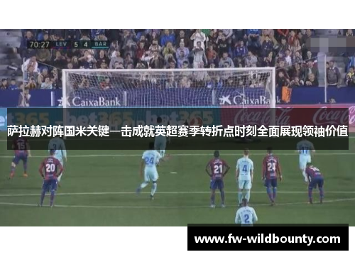 萨拉赫对阵国米关键一击成就英超赛季转折点时刻全面展现领袖价值